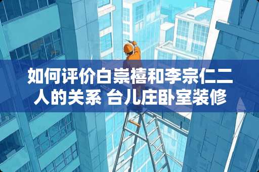 如何评价白崇禧和李宗仁二人的关系 台儿庄卧室装修多少钱