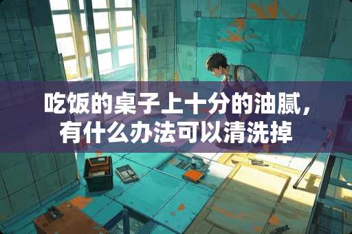 吃饭的桌子上十分的油腻，有什么办法可以清洗掉