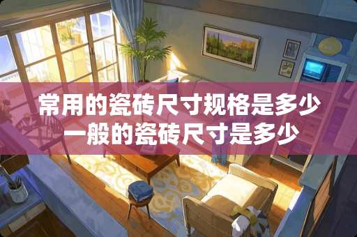 常用的瓷砖尺寸规格是多少 一般的瓷砖尺寸是多少