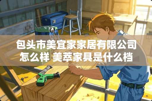 包头市美宜家家居有限公司怎么样 美萃家具是什么档次