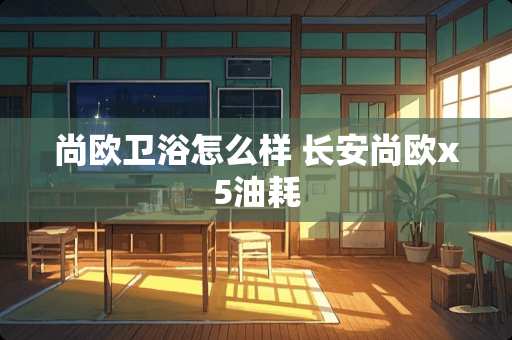 尚欧卫浴怎么样 长安尚欧x5油耗