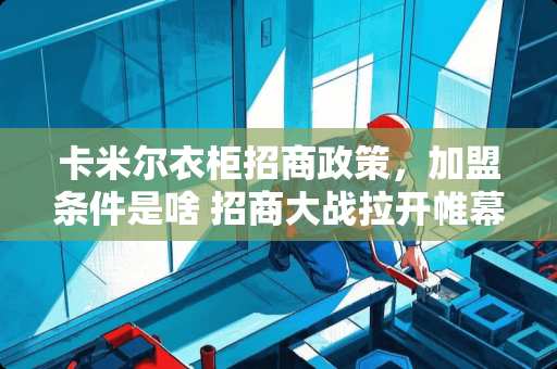 卡米尔衣柜招商政策，加盟条件是啥 招商大战拉开帷幕，建材家具企业如何打胜仗