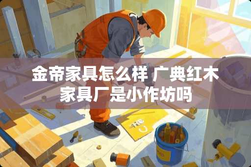 金帝家具怎么样 广典红木家具厂是小作坊吗