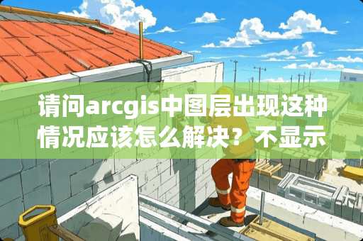 请问arcgis中图层出现这种情况应该怎么解决？不显示内容