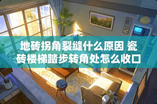 地砖拐角裂缝什么原因 瓷砖楼梯踏步转角处怎么收口