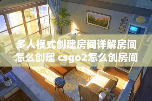 多人模式创建房间详解房间怎么创建 csgo2怎么创房间好友多人对战