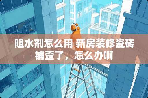 阻水剂怎么用 新房装修瓷砖铺歪了，怎么办啊