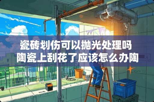 瓷砖划伤可以抛光处理吗 陶瓷上刮花了应该怎么办陶瓷上刮花了应该怎么办