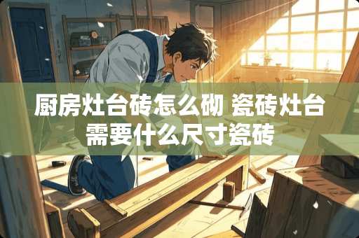 厨房灶台砖怎么砌 瓷砖灶台需要什么尺寸瓷砖