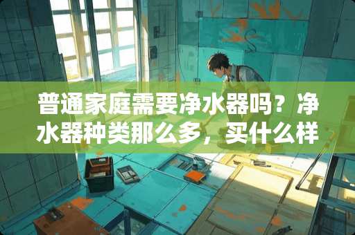 普通家庭需要净水器吗？净水器种类那么多，买什么样的好 什邡哪里有卖家具的