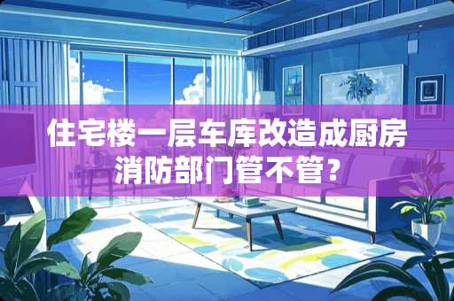 住宅楼一层车库改造成厨房消防部门管不管？