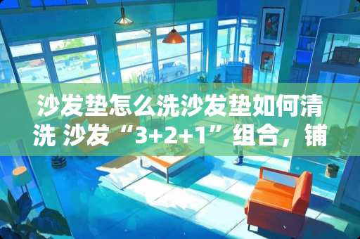 沙发垫怎么洗沙发垫如何清洗 沙发“3+2+1”组合，铺什么规格的地毯适合