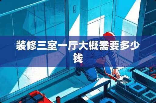 装修三室一厅大概需要多少钱 装修三室一厅大概需要多少钱