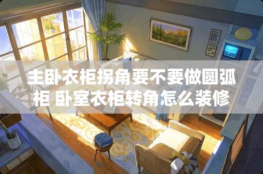 主卧衣柜拐角要不要做圆弧柜 卧室衣柜转角怎么装修