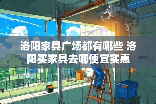 洛阳家具广场都有哪些 洛阳买家具去哪便宜实惠