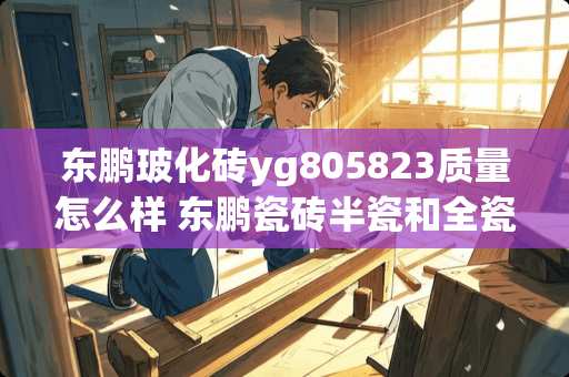 东鹏玻化砖yg805823质量怎么样 东鹏瓷砖半瓷和全瓷