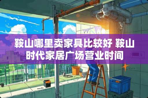 鞍山哪里卖家具比较好 鞍山时代家居广场营业时间