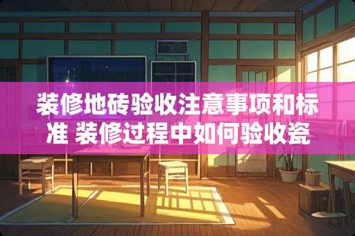 装修地砖验收注意事项和标准 装修过程中如何验收瓷砖