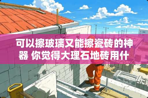 可以擦玻璃又能擦瓷砖的神器 你觉得大理石地砖用什么拖把好