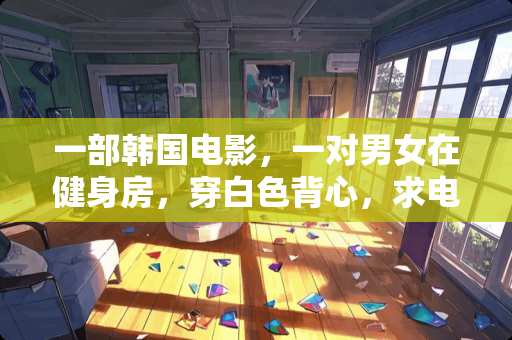 一部韩国电影，一对男女在健身房，穿白色背心，求电影名字！
