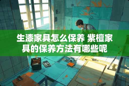 生漆家具怎么保养 紫檀家具的保养方法有哪些呢