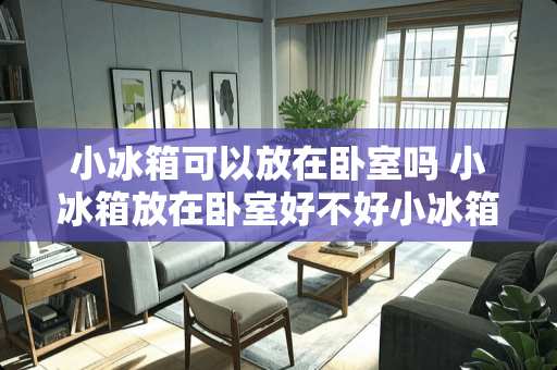 小冰箱可以放在卧室吗 小冰箱放在卧室好不好小冰箱可以放在卧室吗
