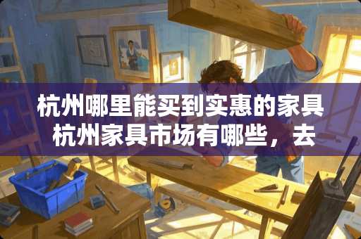 杭州哪里能买到实惠的家具 杭州家具市场有哪些，去哪里买比较便宜