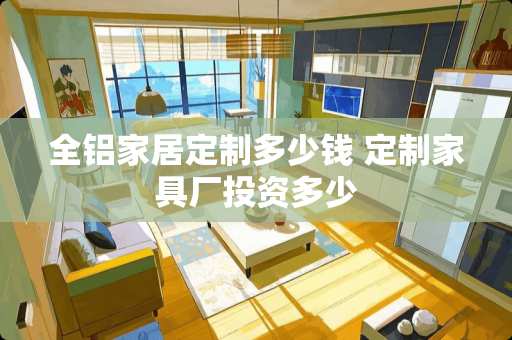 全铝家居定制多少钱 定制家具厂投资多少