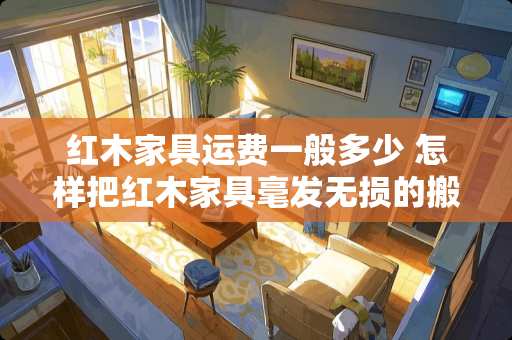 红木家具运费一般多少 怎样把红木家具毫发无损的搬运到新居