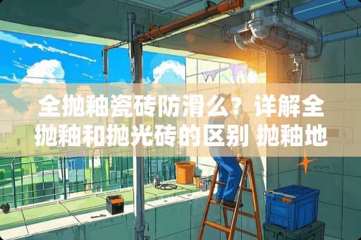 全抛釉瓷砖防滑么？详解全抛釉和抛光砖的区别 抛釉地砖防滑吗