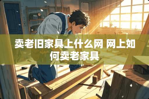 卖老旧家具上什么网 网上如何卖老家具