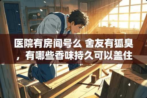 医院有房间号么 舍友有狐臭，有哪些香味持久可以盖住那个味道的香水或熏香之类