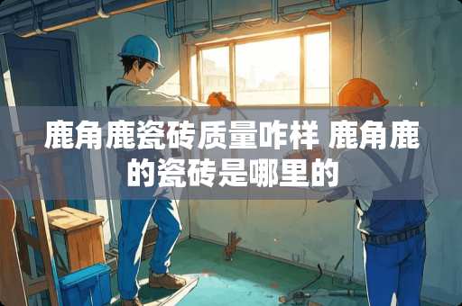 鹿角鹿瓷砖质量咋样 鹿角鹿的瓷砖是哪里的