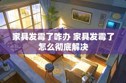 家具发霉了咋办 家具发霉了怎么彻底解决