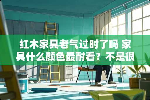红木家具老气过时了吗 家具什么颜色最耐看？不是很懂颜色搭配这块
