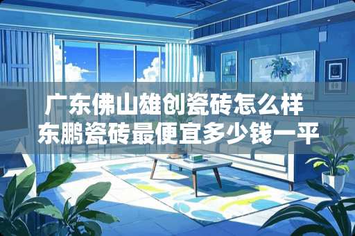 广东佛山雄创瓷砖怎么样 东鹏瓷砖最便宜多少钱一平方