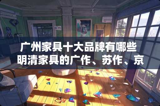 广州家具十大品牌有哪些 明清家具的广作、苏作、京作怎么区别？哪种更有价值，为什么