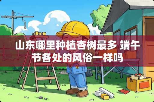 山东哪里种植杏树最多 端午节各处的风俗一样吗