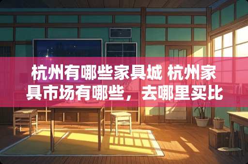 杭州有哪些家具城 杭州家具市场有哪些，去哪里买比较便宜