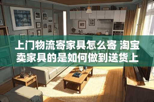 上门物流寄家具怎么寄 淘宝卖家具的是如何做到送货上门并安装的
