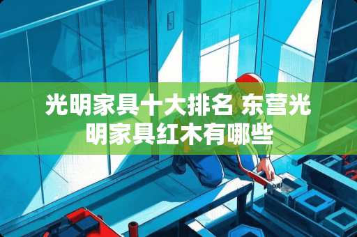 光明家具十大排名 东营光明家具红木有哪些