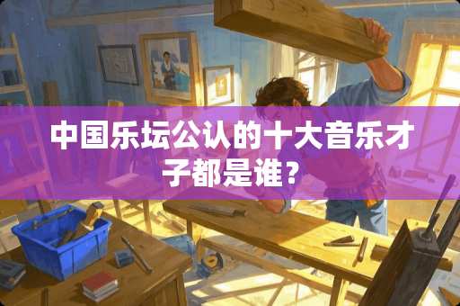 中国乐坛公认的十大音乐才子都是谁？