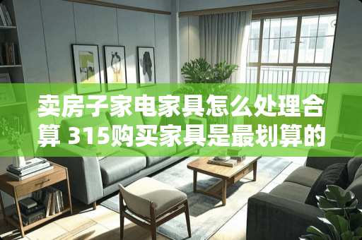 卖房子家电家具怎么处理合算 315购买家具是最划算的吗