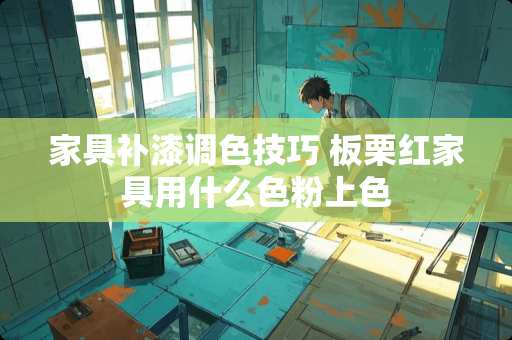 家具补漆调色技巧 板栗红家具用什么色粉上色