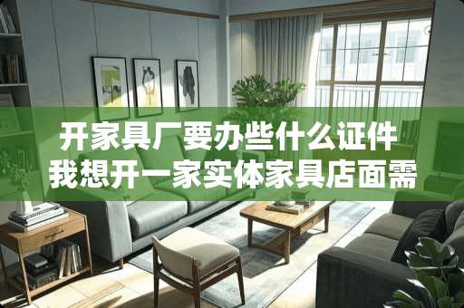 开家具厂要办些什么证件 我想开一家实体家具店面需要办理那些证件