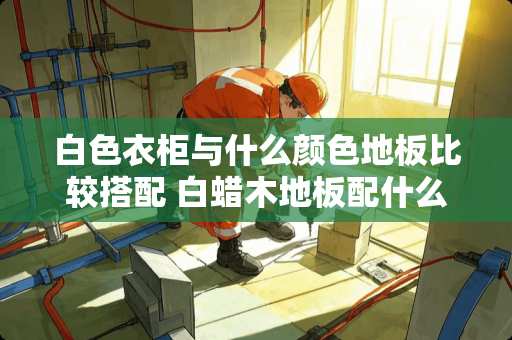 白色衣柜与什么颜色地板比较搭配 白蜡木地板配什么颜色的家具