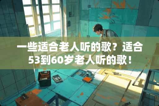 一些适合老人听的歌？适合53到60岁老人听的歌！