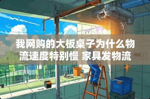 我网购的大板桌子为什么物流速度特别慢 家具发物流一般多久到