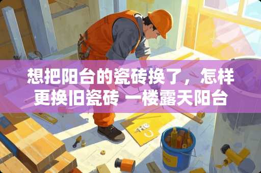 想把阳台的瓷砖换了，怎样更换旧瓷砖 一楼露天阳台用什么瓷砖好