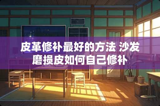 皮革修补最好的方法 沙发磨损皮如何自己修补